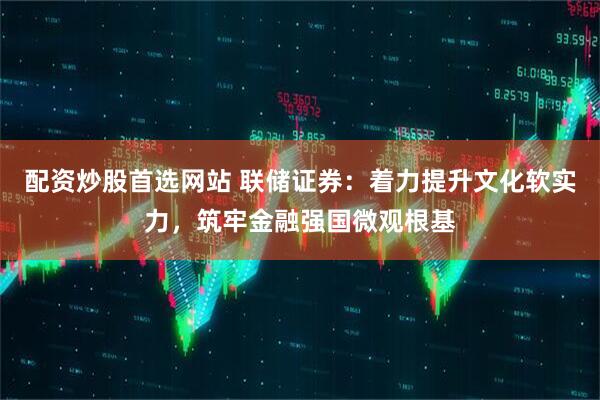 配资炒股首选网站 联储证券:着力提升文化软实力,筑牢金融强国微观根基