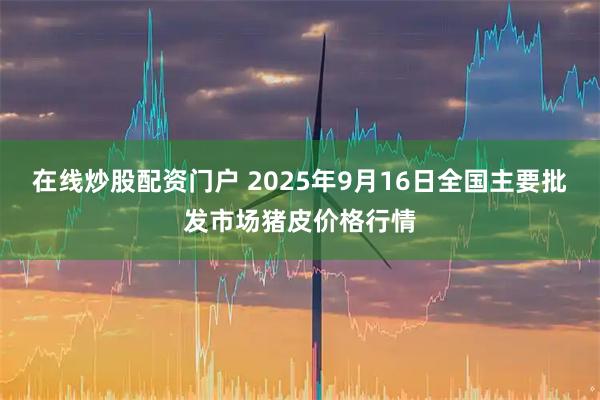 在线炒股配资门户 2025年9月16日全国主要批发市场猪皮价格行情