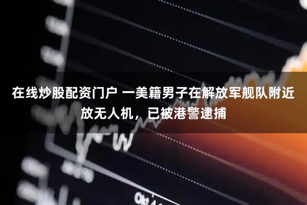 在线炒股配资门户 一美籍男子在解放军舰队附近放无人机，已被港警逮捕