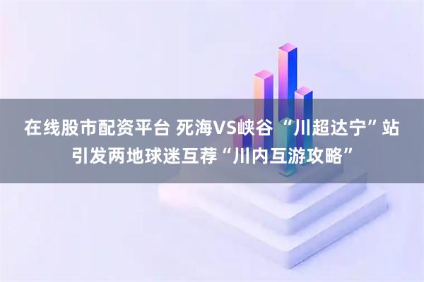 在线股市配资平台 死海VS峡谷 “川超达宁”站引发两地球迷互荐“川内互游攻略”