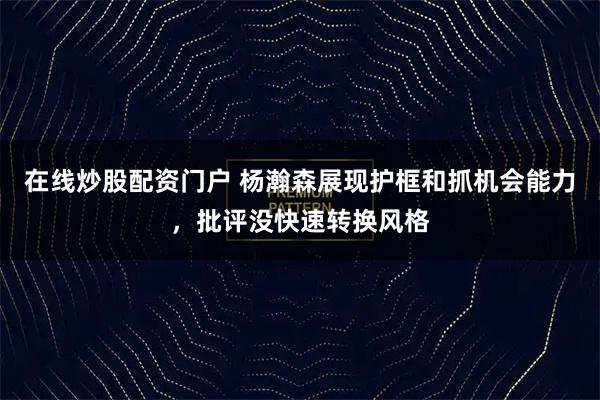 在线炒股配资门户 杨瀚森展现护框和抓机会能力，批评没快速转换风格