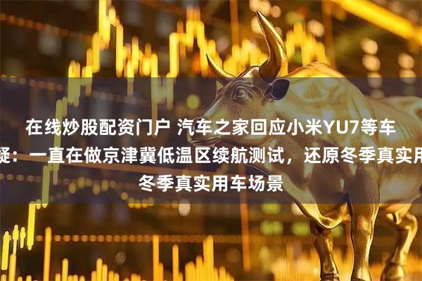 在线炒股配资门户 汽车之家回应小米YU7等车冬测质疑：一直在做京津冀低温区续航测试，还原冬季真实用车场景