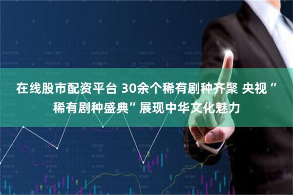 在线股市配资平台 30余个稀有剧种齐聚 央视“稀有剧种盛典”展现中华文化魅力