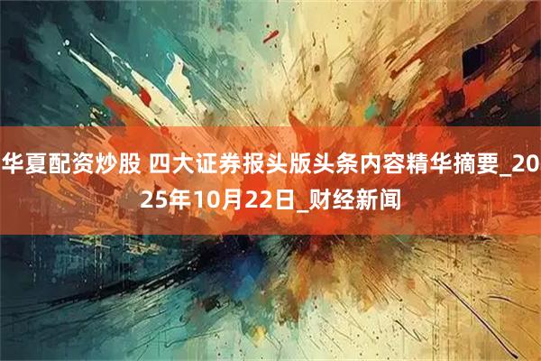 华夏配资炒股 四大证券报头版头条内容精华摘要_2025年10月22日_财经新闻