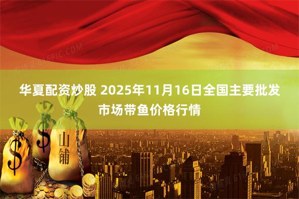华夏配资炒股 2025年11月16日全国主要批发市场带鱼价格行情