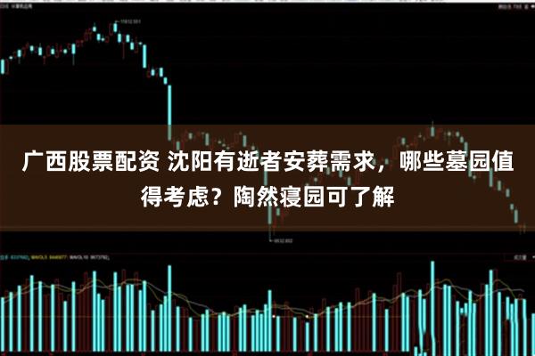 广西股票配资 沈阳有逝者安葬需求，哪些墓园值得考虑？陶然寝园可了解