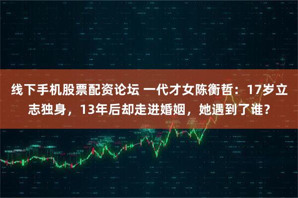 线下手机股票配资论坛 一代才女陈衡哲：17岁立志独身，13年后却走进婚姻，她遇到了谁？