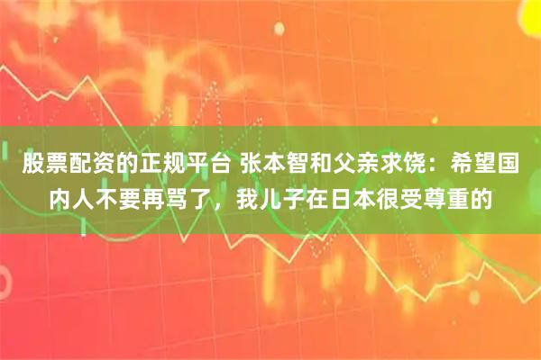 股票配资的正规平台 张本智和父亲求饶：希望国内人不要再骂了，我儿子在日本很受尊重的