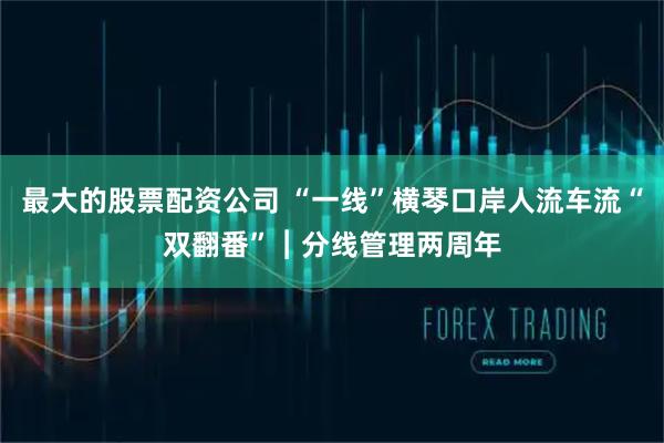 最大的股票配资公司 “一线”横琴口岸人流车流“双翻番”︱分线管理两周年