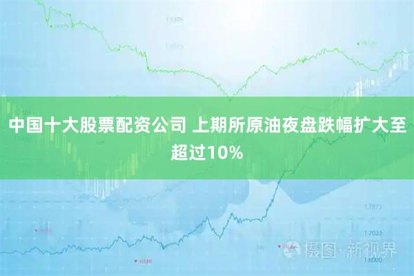 中国十大股票配资公司 上期所原油夜盘跌幅扩大至超过10%