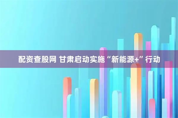 配资查股网 甘肃启动实施“新能源+”行动