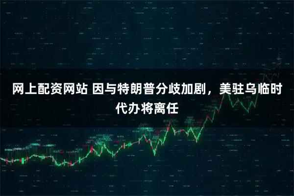 网上配资网站 因与特朗普分歧加剧，美驻乌临时代办将离任