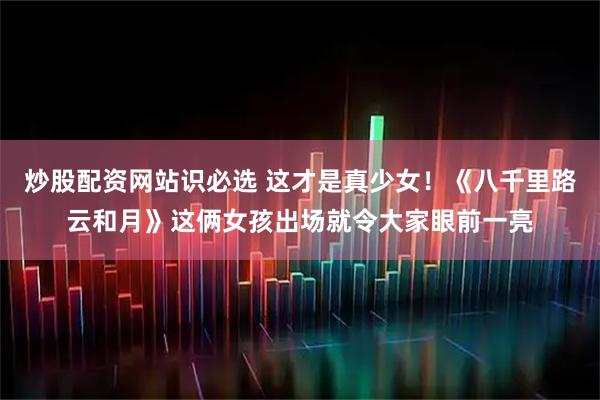 炒股配资网站识必选 这才是真少女！《八千里路云和月》这俩女孩出场就令大家眼前一亮