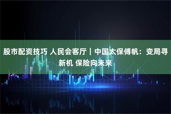 股市配资技巧 人民会客厅｜中国太保傅帆：变局寻新机 保险向未来