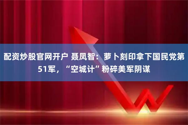 配资炒股官网开户 聂凤智：萝卜刻印拿下国民党第51军，“空城计”粉碎美军阴谋