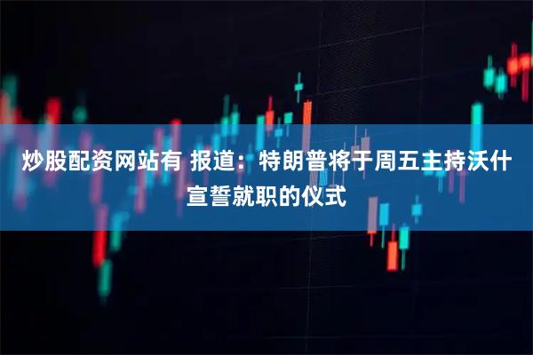 炒股配资网站有 报道：特朗普将于周五主持沃什宣誓就职的仪式