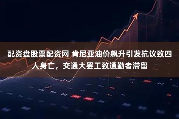 配资盘股票配资网 肯尼亚油价飙升引发抗议致四人身亡，交通大罢工致通勤者滞留