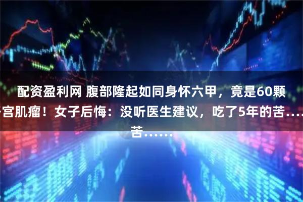配资盈利网 腹部隆起如同身怀六甲，竟是60颗子宫肌瘤！女子后悔：没听医生建议，吃了5年的苦……