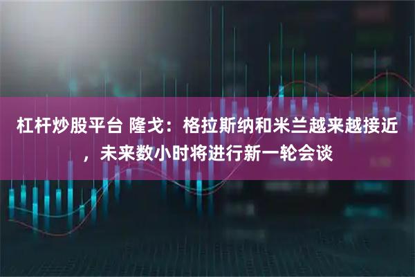 杠杆炒股平台 隆戈：格拉斯纳和米兰越来越接近，未来数小时将进行新一轮会谈