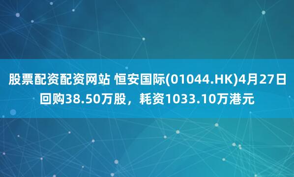 股票配资配资网站 恒安国际(01044.HK)4月27日回购38.50万股，耗资1033.10万港元