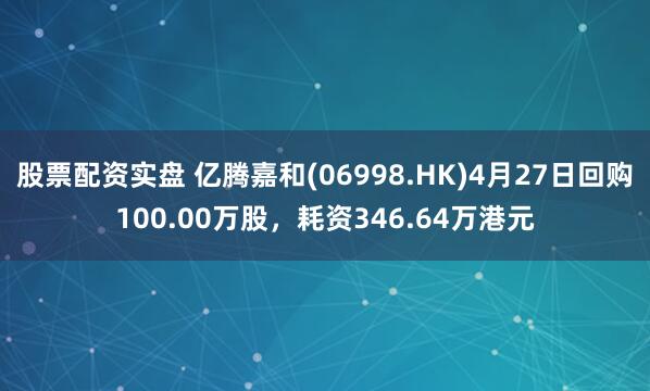 股票配资实盘 亿腾嘉和(06998.HK)4月27日回购100.00万股，耗资346.64万港元